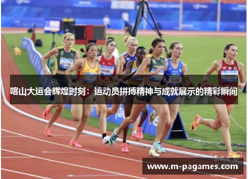 喀山大运会辉煌时刻：运动员拼搏精神与成就展示的精彩瞬间