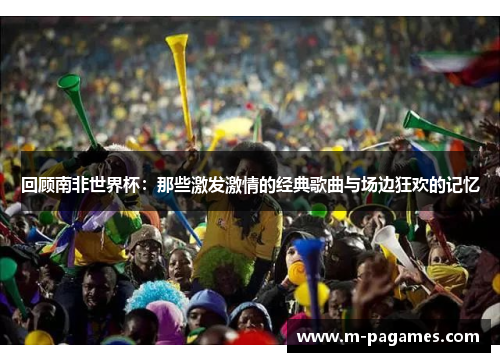 回顾南非世界杯：那些激发激情的经典歌曲与场边狂欢的记忆