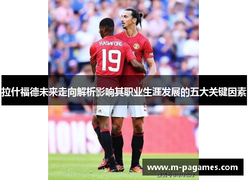 拉什福德未来走向解析影响其职业生涯发展的五大关键因素