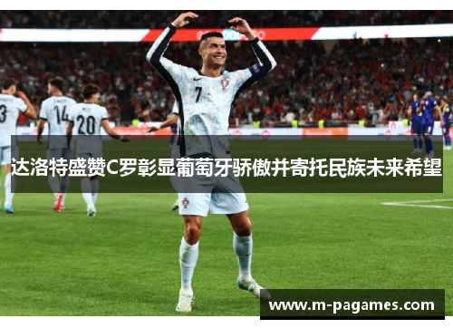 达洛特盛赞C罗彰显葡萄牙骄傲并寄托民族未来希望
