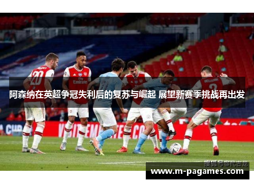阿森纳在英超争冠失利后的复苏与崛起 展望新赛季挑战再出发 阿森纳在英超争冠失利后的复苏与崛起 展望新赛季挑战再出发