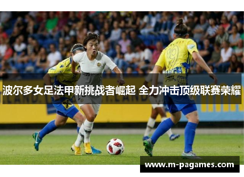 波尔多女足法甲新挑战者崛起 全力冲击顶级联赛荣耀