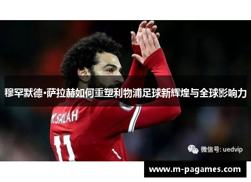 穆罕默德·萨拉赫如何重塑利物浦足球新辉煌与全球影响力