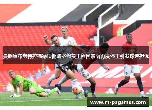 曼联宣布老特拉福德顶棚漏水修复工程因暴雨再度停工引发球迷担忧