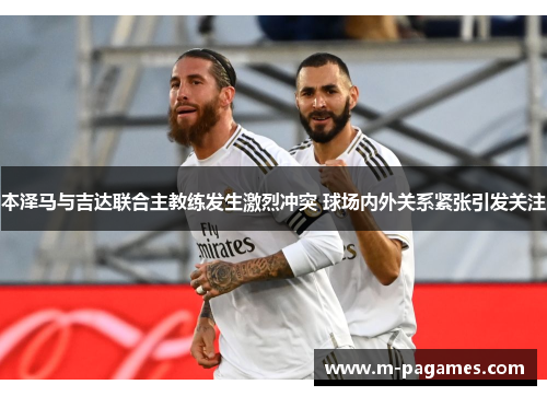 本泽马与吉达联合主教练发生激烈冲突 球场内外关系紧张引发关注