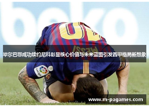 毕尔巴鄂成功续约尼科彰显核心价值与未来蓝图引发西甲格局新想象 毕尔巴鄂成功续约尼科彰显核心价值与未来蓝图引发西甲格局新想象